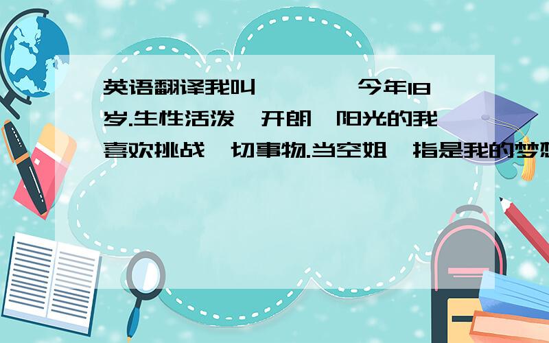 英语翻译我叫***,今年18岁.生性活泼、开朗、阳光的我喜欢挑战一切事物.当空姐一指是我的梦想.我喜欢在蓝天下飞翔的感觉