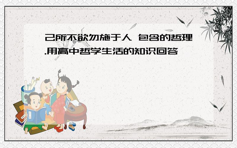 己所不欲勿施于人 包含的哲理.用高中哲学生活的知识回答