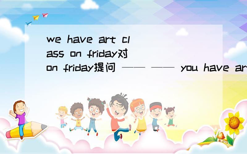 we have art class on friday对on friday提问 —— —— you have art c