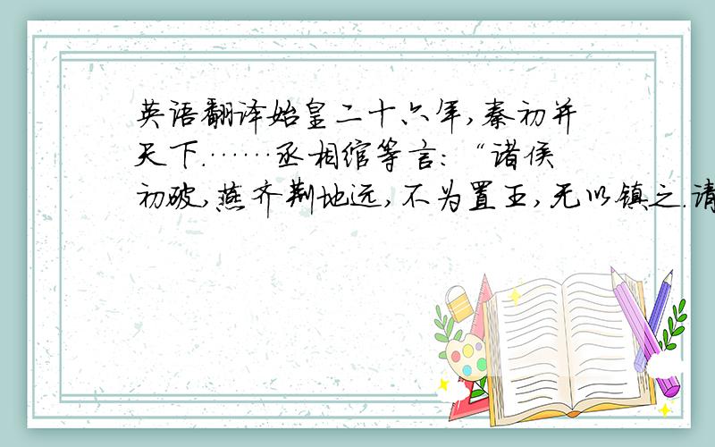 英语翻译始皇二十六年,秦初并天下.……丞相绾等言：“诸侯初破,燕齐荆地远,不为置王,无以镇之.请立诸子”.始皇下其议于群