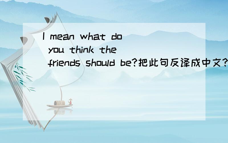 I mean what do you think the friends should be?把此句反译成中文?