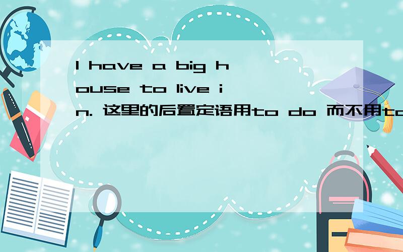 I have a big house to live in. 这里的后置定语用to do 而不用to be done是不