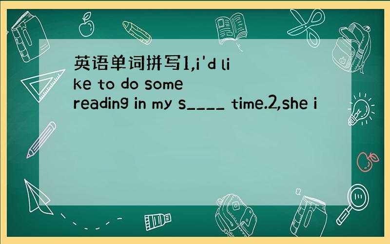 英语单词拼写1,i'd like to do some reading in my s____ time.2,she i