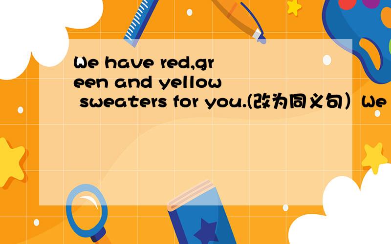 We have red,green and yellow sweaters for you.(改为同义句）We have