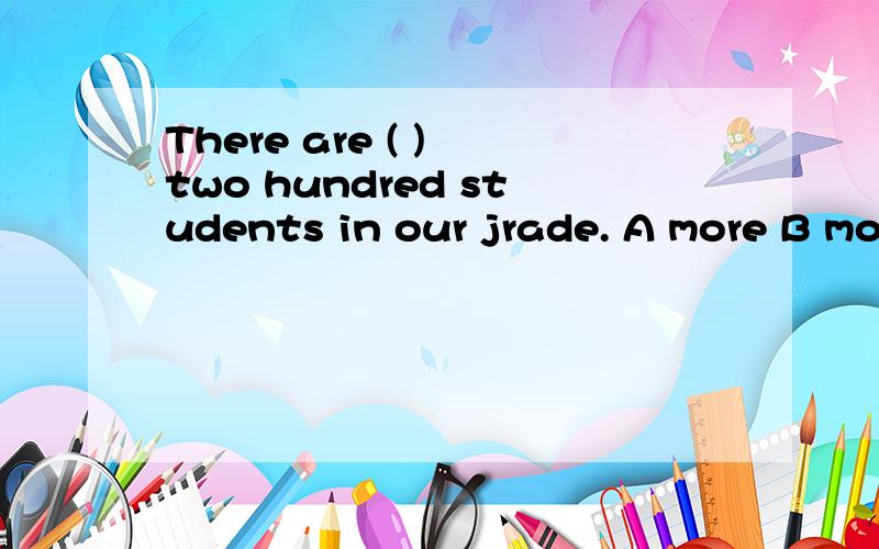 There are ( ) two hundred students in our jrade. A more B mo