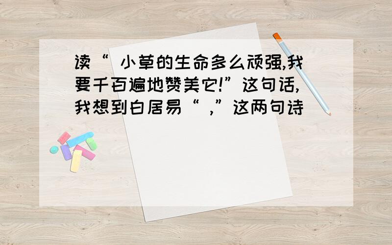 读“ 小草的生命多么顽强,我要千百遍地赞美它!”这句话,我想到白居易“ ,”这两句诗