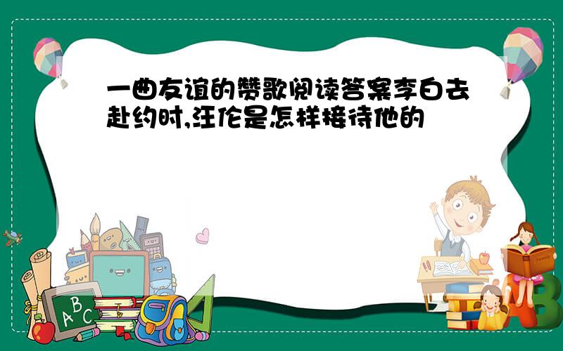 一曲友谊的赞歌阅读答案李白去赴约时,汪伦是怎样接待他的