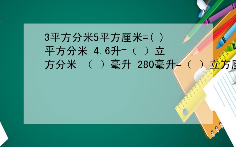 3平方分米5平方厘米=( )平方分米 4.6升=（ ）立方分米 （ ）毫升 280毫升=（ ）立方厘米=（ ）升