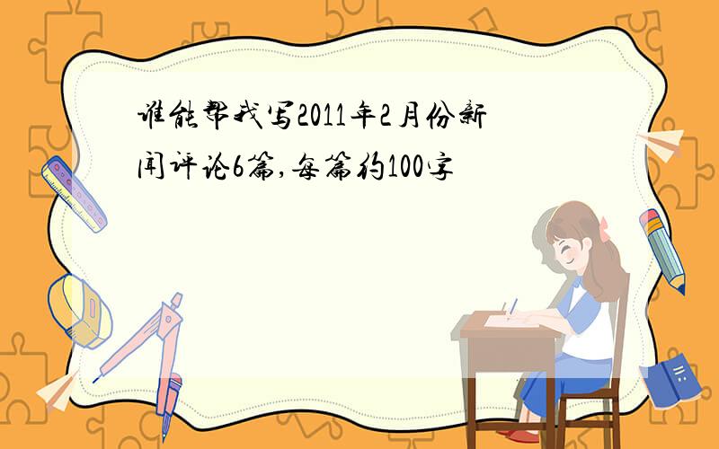 谁能帮我写2011年2月份新闻评论6篇,每篇约100字