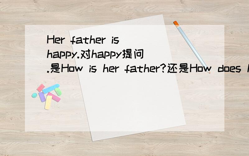 Her father is happy.对happy提问.是How is her father?还是How does h