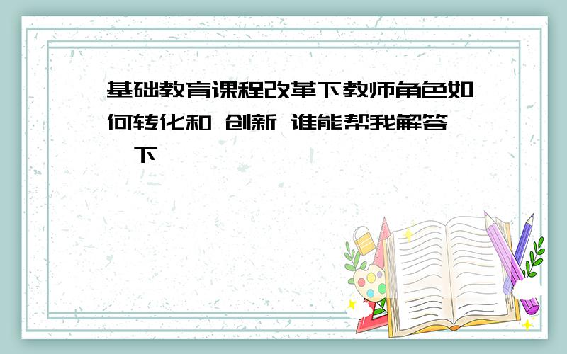 基础教育课程改革下教师角色如何转化和 创新 谁能帮我解答一下,