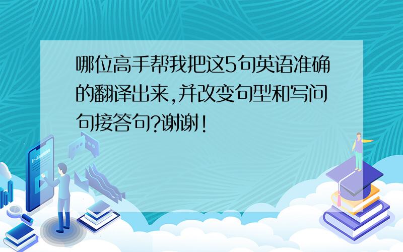 哪位高手帮我把这5句英语准确的翻译出来,并改变句型和写问句接答句?谢谢!