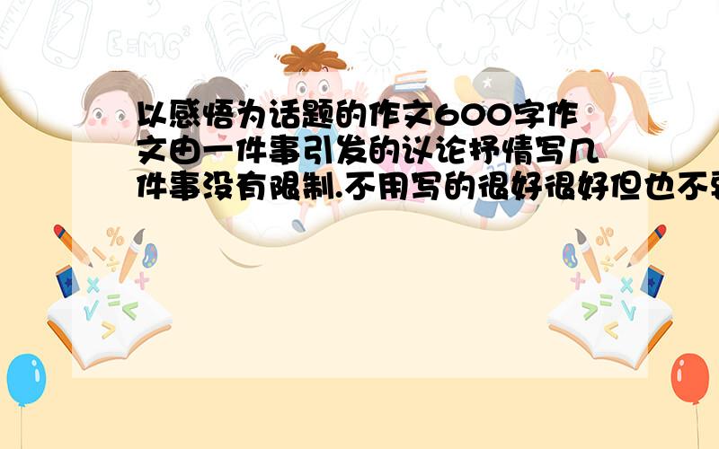 以感悟为话题的作文600字作文由一件事引发的议论抒情写几件事没有限制.不用写的很好很好但也不要太幼稚了