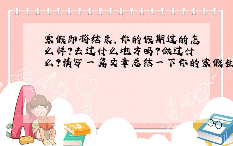 寒假即将结束,你的假期过的怎么样?去过什么地方吗?做过什么?请写一篇文章总结一下你的寒假生活,并简单说一下新学期的打算!