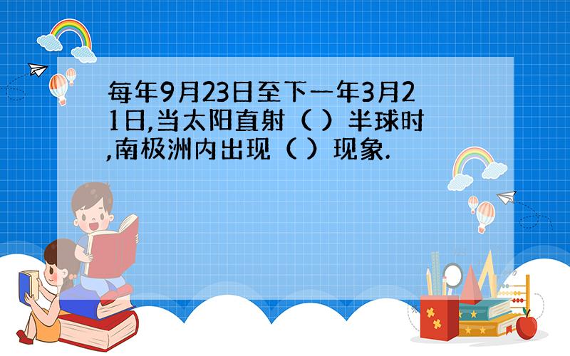 每年9月23日至下一年3月21日,当太阳直射（ ）半球时,南极洲内出现（ ）现象.