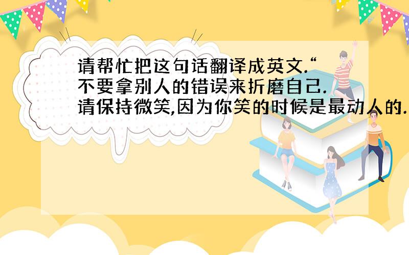 请帮忙把这句话翻译成英文.“不要拿别人的错误来折磨自己.请保持微笑,因为你笑的时候是最动人的.”