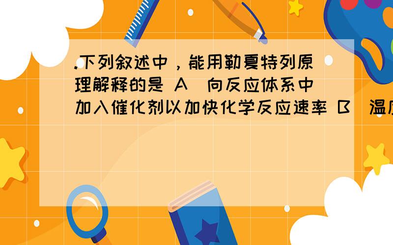 .下列叙述中，能用勒夏特列原理解释的是 A．向反应体系中加入催化剂以加快化学反应速率 B．温度越高,化学反应速率越快 C