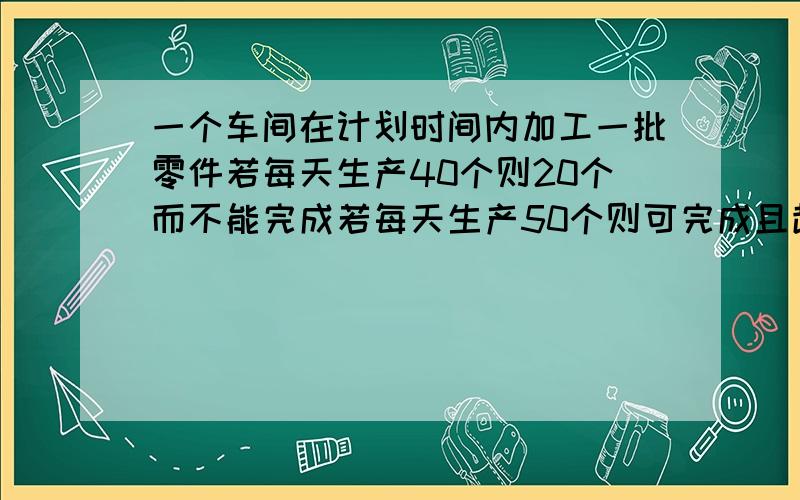 一个车间在计划时间内加工一批零件若每天生产40个则20个而不能完成若每天生产50个则可完成且超60个