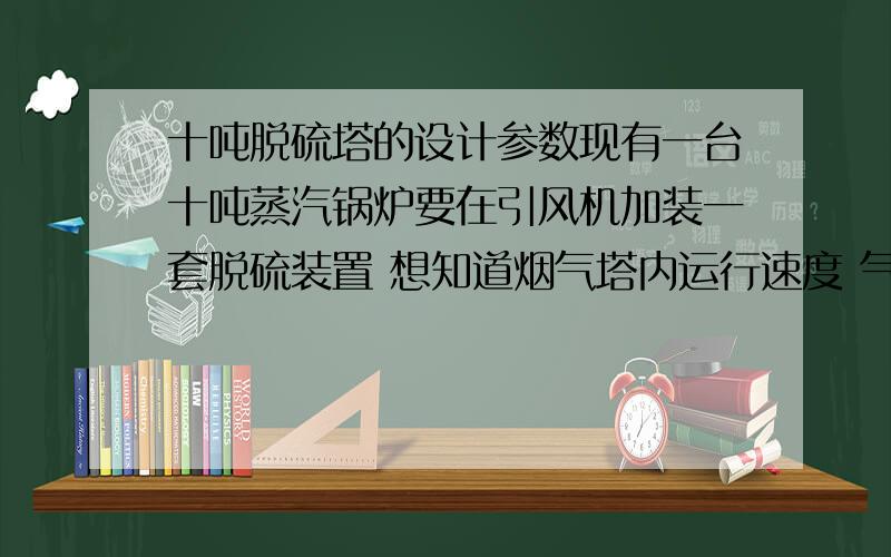 十吨脱硫塔的设计参数现有一台十吨蒸汽锅炉要在引风机加装一套脱硫装置 想知道烟气塔内运行速度 气液比 喷淋层层间距 运行时