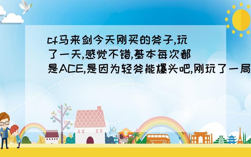 cf马来剑今天刚买的斧子,玩了一天,感觉不错,基本每次都是ACE,是因为轻斧能爆头吧,刚玩了一局个人竞技刀战-沙漠灰,让