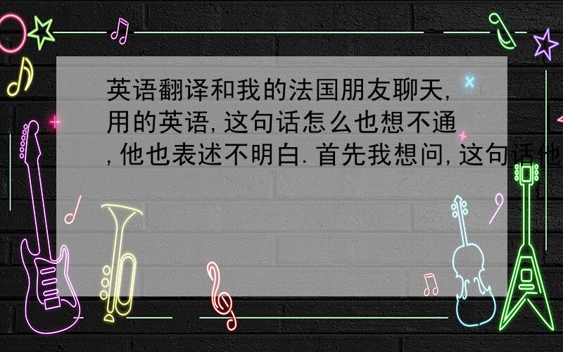 英语翻译和我的法国朋友聊天,用的英语,这句话怎么也想不通,他也表述不明白.首先我想问,这句话他的表述是正确的吗?然后就是