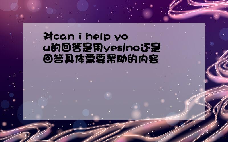 对can i help you的回答是用yes/no还是回答具体需要帮助的内容