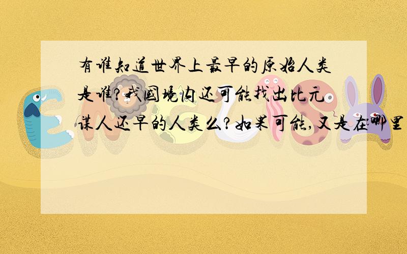 有谁知道世界上最早的原始人类是谁?我国境内还可能找出比元谋人还早的人类么?如果可能,又是在哪里的可能性大?