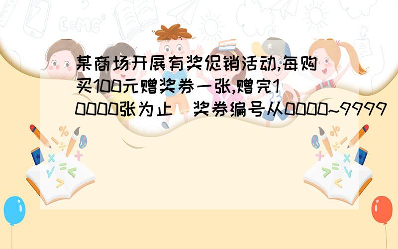 某商场开展有奖促销活动,每购买100元赠奖券一张,赠完10000张为止(奖券编号从0000~9999）,按活动规定,这1