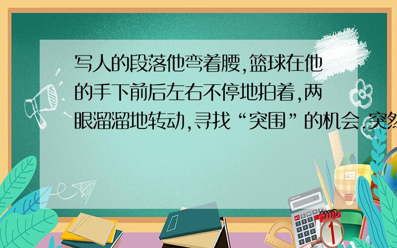 写人的段落他弯着腰,篮球在他的手下前后左右不停地拍着,两眼溜溜地转动,寻找“突围”的机会.突然他加快了步伐,一会左拐,一