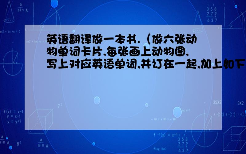 英语翻译做一本书.（做六张动物单词卡片,每张画上动物图,写上对应英语单词,并订在一起,加上如下图封面.）