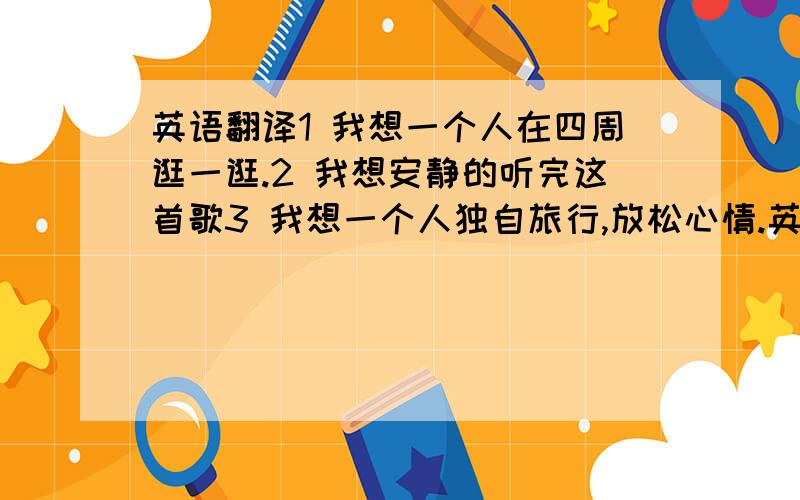 英语翻译1 我想一个人在四周逛一逛.2 我想安静的听完这首歌3 我想一个人独自旅行,放松心情.英语翻译.4 我住在你家对