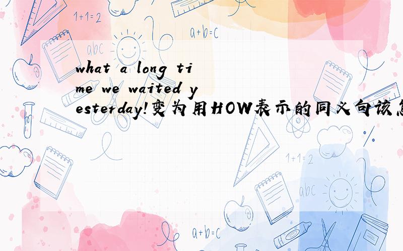 what a long time we waited yesterday!变为用HOW表示的同义句该怎么写