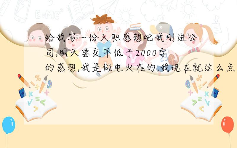 给我写一份入职感想吧我刚进公司,明天要交不低于2000字的感想,我是做电火花的,我现在就这么点分,