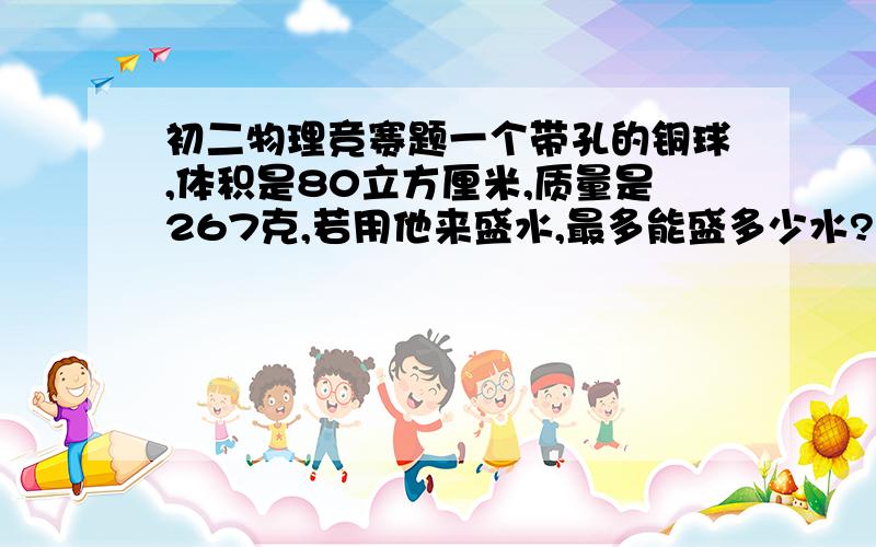 初二物理竞赛题一个带孔的铜球,体积是80立方厘米,质量是267克,若用他来盛水,最多能盛多少水?急！！！