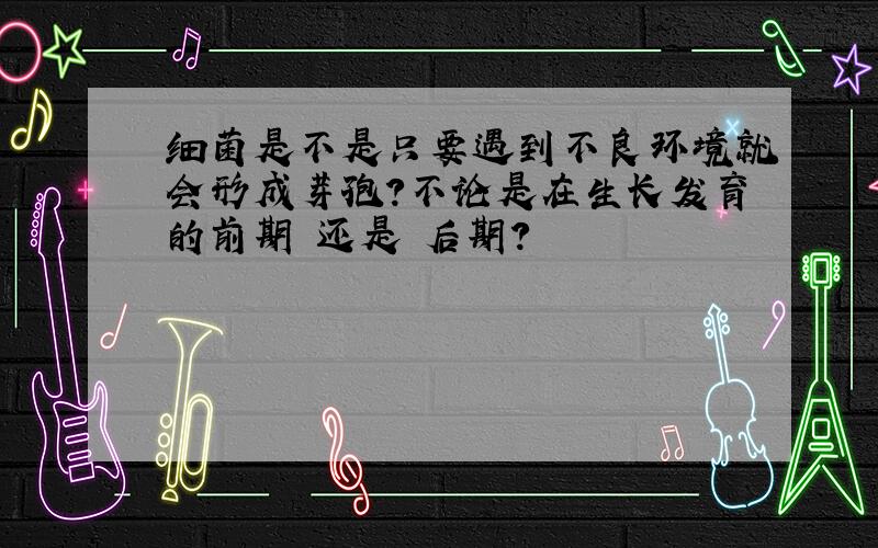 细菌是不是只要遇到不良环境就会形成芽孢?不论是在生长发育的前期 还是 后期?