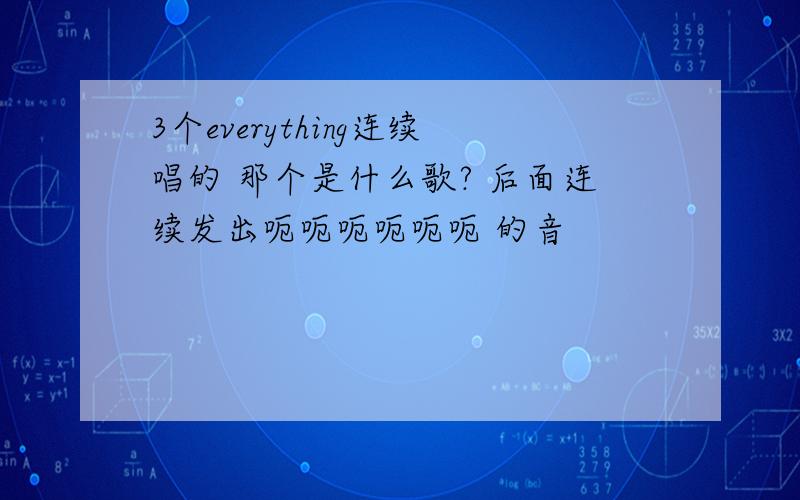 3个everything连续唱的 那个是什么歌? 后面连续发出呃呃呃呃呃呃 的音