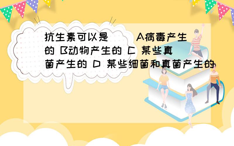 抗生素可以是（） A病毒产生的 B动物产生的 C 某些真菌产生的 D 某些细菌和真菌产生的