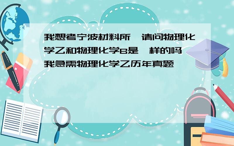 我想考宁波材料所,请问物理化学乙和物理化学B是一样的吗,我急需物理化学乙历年真题