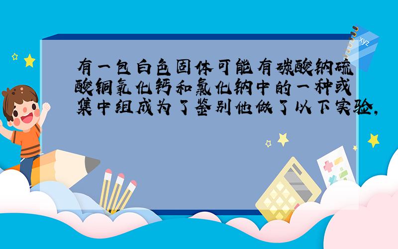 有一包白色固体可能有碳酸钠硫酸铜氧化钙和氯化钠中的一种或集中组成为了鉴别他做了以下实验,