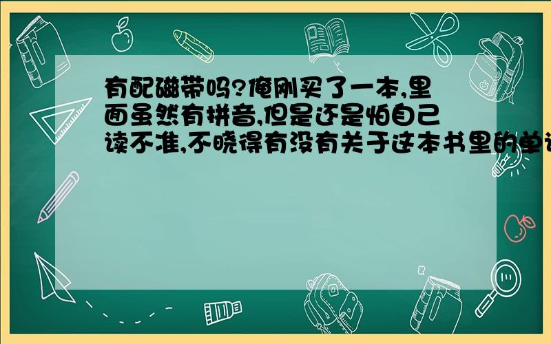 有配磁带吗?俺刚买了一本,里面虽然有拼音,但是还是怕自己读不准,不晓得有没有关于这本书里的单词的磁带哦?...