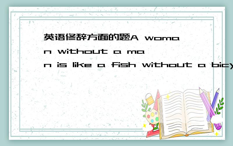 英语修辞方面的题A woman without a man is like a fish without a bicyc