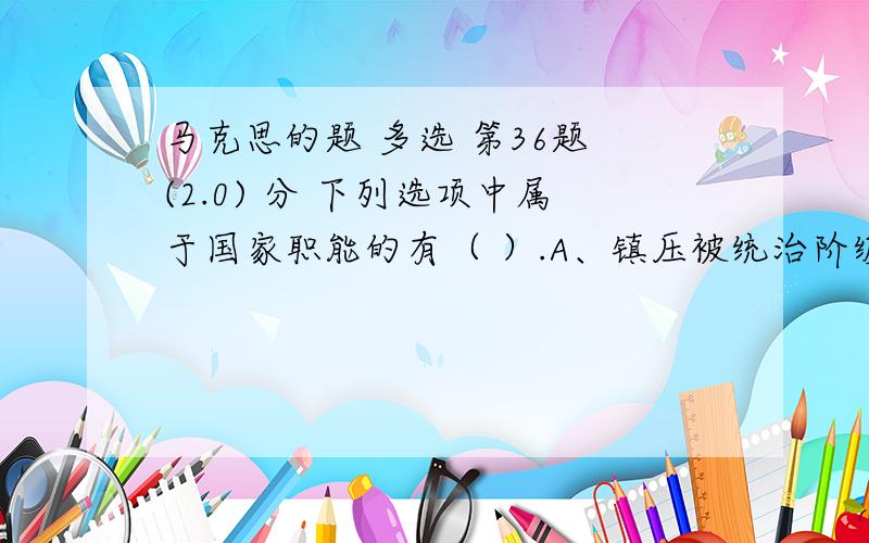 马克思的题 多选 第36题 (2.0) 分 下列选项中属于国家职能的有（ ）.A、镇压被统治阶级的反抗,维护统治阶级的利