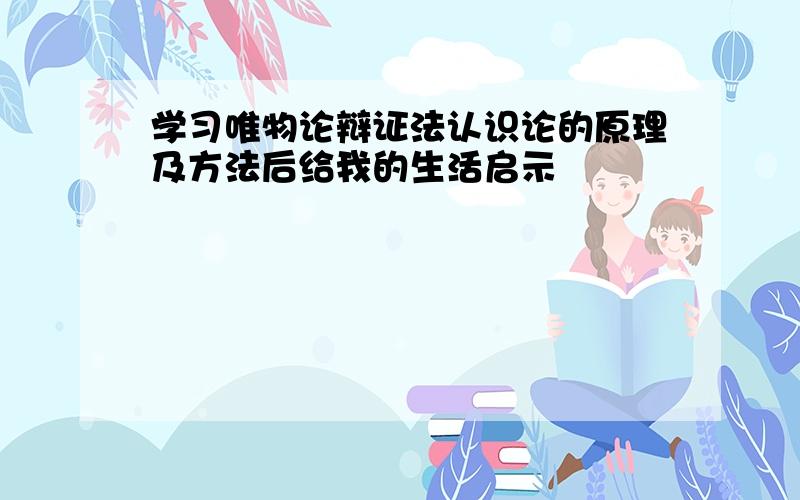 学习唯物论辩证法认识论的原理及方法后给我的生活启示