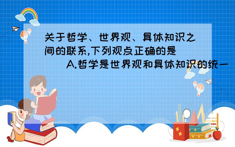 关于哲学、世界观、具体知识之间的联系,下列观点正确的是( ) A.哲学是世界观和具体知识的统一