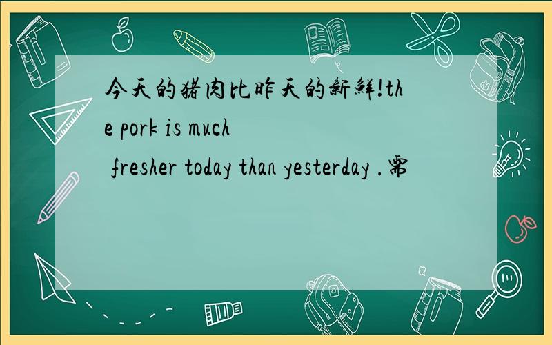 今天的猪肉比昨天的新鲜!the pork is much fresher today than yesterday .需