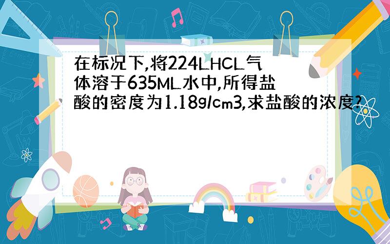 在标况下,将224LHCL气体溶于635ML水中,所得盐酸的密度为1.18g/cm3,求盐酸的浓度?