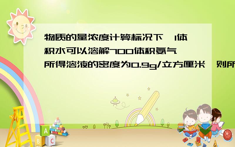 物质的量浓度计算标况下,1体积水可以溶解700体积氨气,所得溶液的密度为0.9g/立方厘米,则所得氨水的物质的量浓度为（