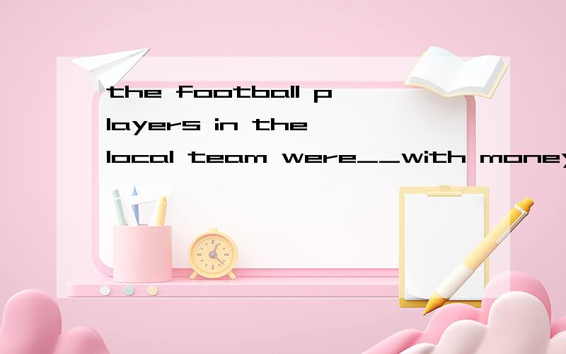 the football players in the local team were__with money for