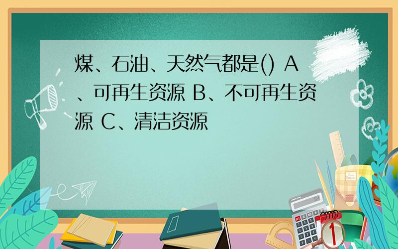 煤、石油、天然气都是() A﹑可再生资源 B﹑不可再生资源 C﹑清洁资源