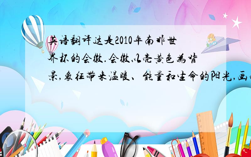 英语翻译这是2010年南非世界杯的会徽.会徽以亮黄色为背景,象征带来温暖、能量和生命的阳光,画面是由非洲大陆版图演化成的